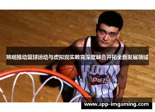 姚明推动篮球运动与虚拟现实教育深度融合开拓全新发展领域