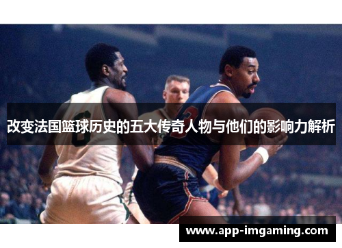改变法国篮球历史的五大传奇人物与他们的影响力解析